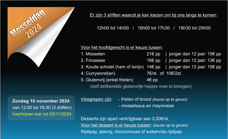 Mosseldag 2024 Er zijn 3 shiften waaruit je kan kiezen om bij ons langs te komen:  12h00 tot 14h00   /   16h00 tot 17h30   /   18h30 tot 20h00   Voor het hoofdgerecht is er keuze tussen: 1. Mosselen					21 pp	|  jonger dan 12 jaar: 15 pp 2. Fricassee					16 pp	|  jonger dan 12 jaar: 13 pp 3. Koude schotel (ham of tonijn)	14 pp	|  jonger dan 12 jaar: 10 pp 4. Curryworst(en)				7/st.  of  10/2st. 5. Glutenvrij (enkel frieten)		4 pp  (zelf zelfbereide glutenvrije hapjes mee te brengen)  Inbegrepen zijn: 	- frieten of brood (keuze op te geven) - mosselsaus en mayonaise  Desserts zijn apart verkrijgbaar aan 2,50/st. Voor het dessert is er keuze tussen: (keuze op te geven) Rijstpap, ijstong, chocomouse of suikervrije rijstpap  Zondag 10 november 2024 van 12:00 tot 18:30 (3 shiften) Inschrijven kan tot 03/11/2024