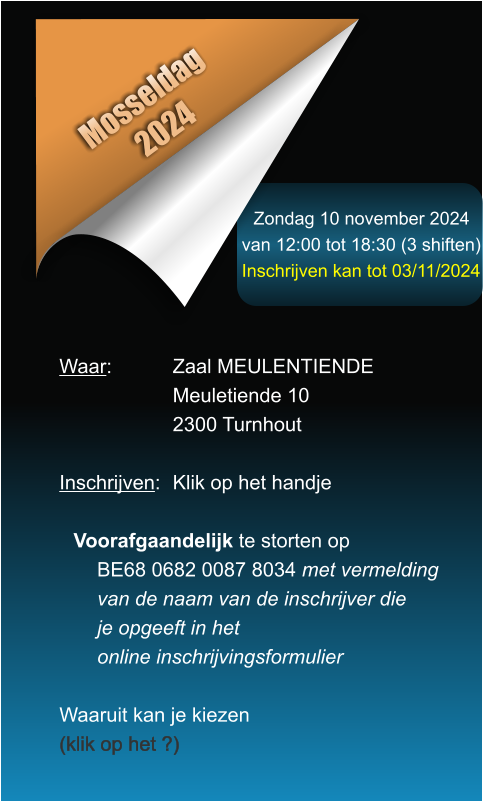 Zondag 10 november 2024 van 12:00 tot 18:30 (3 shiften) Inschrijven kan tot 03/11/2024 Mosseldag 2024 Waar: 		Zaal MEULENTIENDE Meuletiende 10 2300 Turnhout  Inschrijven:	Klik op het handje  Voorafgaandelijk te storten opBE68 0682 0087 8034 met vermeldingvan de naam van de inschrijver dieje opgeeft in hetonline inschrijvingsformulier  Waaruit kan je kiezen (klik op het ?)