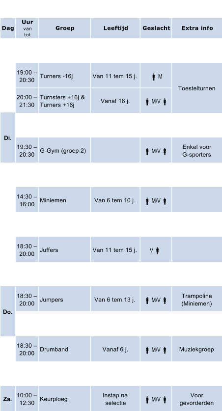 Dag Uur van tot Groep Leeftijd Geslacht Extra info 18:30   20:00 Miniemen Van 6 tem 10 j.  M/V  19:00   20:30 Turners -16j Van 11 tem 15 j.  M 20:00   21:30 Turnsters +16j & Turners +16j Vanaf 16 j.  M/V  18:30   19:30 G-Gym (groep 1)  M/V  Enkel voor G-sporters 19:30   20:30 G-Gym (groep 2)  M/V  Enkel voor G-sporters 13:30   14:30 Kleuters Van 3 tem 5 j.  M/V  14:30   16:00 Miniemen Van 6 tem 10 j.  M/V  16:00   18:00 Keurploeg Instap na  selectie  M/V  Voor gevorderden 18:30   20:00 Juffers Van 11 tem 15 j. V  20:00   21:00 Body-Fit Vanaf 16 j.  M/V  Aerobics,  workouts, enz 18:30   20:00 Jumpers Van 6 tem 13 j.  M/V  Trampoline (Miniemen) 20:00   21:30 Dames  Senoiren (50+) V  18:30   20:00 Drumband Vanaf 6 j.  M/V  Muziekgroep 20:00   21:30 Springploeg Vanaf 14 j.  M/V  Trampoline Za. 10:00   12:30 Keurploeg Instap na  selectie  M/V  Voor gevorderden Vr. Uurrooster Ma. Toestelturnen Di. Wo. Do.