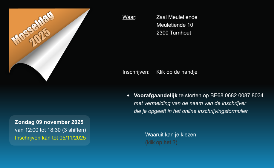 Mosseldag 2025 Waar: 		Zaal Meuletiende Meuletiende 10 2300 Turnhout     Inschrijven:	Klik op de handje   	Voorafgaandelijk te storten op BE68 0682 0087 8034met vermelding van de naam van de inschrijverdie je opgeeft in het online inschrijvingsformulier   Waaruit kan je kiezen (klik op het ?) Zondag 09 november 2025 van 12:00 tot 18:30 (3 shiften) Inschrijven kan tot 05/11/2025