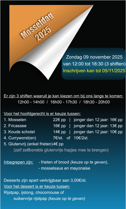 Zondag 09 november 2025 van 12:00 tot 18:30 (3 shiften) Inschrijven kan tot 05/11/2025 Mosseldag 2025 Er zijn 3 shiften waaruit je kan kiezen om bij ons langs te komen: 12h00 - 14h00  /  16h00 - 17h30  /  18h30 - 20h00    Voor het hoofdgerecht is er keuze tussen: 1. Mosselen			22� pp   |   jonger dan 12 jaar: 16� pp 2. Fricassee			16� pp   |   jonger dan 12 jaar: 13� pp 3. Koude schotel		14� pp   |   jonger dan 12 jaar: 10� pp 4. Curryworst(en)		7�/st.   of   10�/2st. 5. Glutenvrij (enkel frieten)	4� pp (zelf zelfbereide glutenvrije hapjes mee te brengen)  Inbegrepen zijn: 	- frieten of brood (keuze op te geven),- mosselsaus en mayonaise  Desserts zijn apart verkrijgbaar aan 3,00�/st. Voor het dessert is er keuze tussen: Rijstpap, ijstong, chocomouse of suikervrije rijstpap (keuze op te geven)