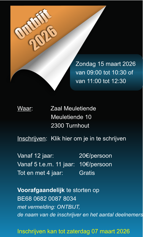 Zondag 15 maart 2026 van 09:00 tot 10:30 of van 11:00 tot 12:30 Ontbijt 2026 Waar: 	Zaal Meuletiende Meuletiende 10 2300 Turnhout  Inschrijven:	Klik hier om je in te schrijven  Vanaf 12 jaar: 	20�/persoon Vanaf 5 t.e.m. 11 jaar: 	10�/persoon Tot en met 4 jaar: 	Gratis  Voorafgaandelijk te storten opBE68 0682 0087 8034 met vermelding: ONTBIJT, de naam van de inschrijver en het aantal deelnemers  Inschrijven kan tot zaterdag 07 maart 2026